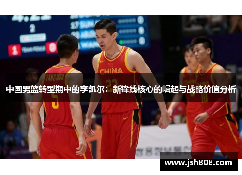 中国男篮转型期中的李凯尔：新锋线核心的崛起与战略价值分析