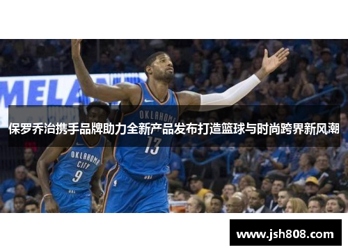 保罗乔治携手品牌助力全新产品发布打造篮球与时尚跨界新风潮