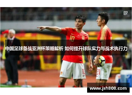 中国足球备战亚洲杯策略解析 如何提升球队实力与战术执行力