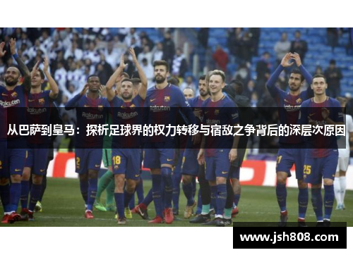 从巴萨到皇马：探析足球界的权力转移与宿敌之争背后的深层次原因
